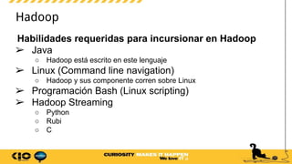 Hadoop
Habilidades requeridas para incursionar en Hadoop
➢ Java
○ Hadoop está escrito en este lenguaje
➢ Linux (Command line navigation)
○ Hadoop y sus componente corren sobre Linux
➢ Programación Bash (Linux scripting)
➢ Hadoop Streaming
○ Python
○ Rubi
○ C
 