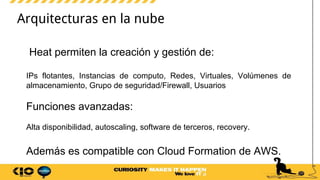 Arquitecturas en la nube
Heat permiten la creación y gestión de:
IPs flotantes, Instancias de computo, Redes, Virtuales, Volúmenes de
almacenamiento, Grupo de seguridad/Firewall, Usuarios
Funciones avanzadas:
Alta disponibilidad, autoscaling, software de terceros, recovery.
Además es compatible con Cloud Formation de AWS.
 