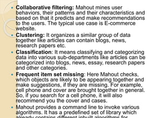  Collaborative filtering: Mahout mines user
behaviors, their patterns and their characteristics and
based on that it predicts and make recommendations
to the users. The typical use case is E-commerce
website.
 Clustering: It organizes a similar group of data
together like articles can contain blogs, news,
research papers etc.
 Classification: It means classifying and categorizing
data into various sub-departments like articles can be
categorized into blogs, news, essay, research papers
and other categories.
 Frequent item set missing: Here Mahout checks,
which objects are likely to be appearing together and
make suggestions, if they are missing. For example,
cell phone and cover are brought together in general.
So, if you search for a cell phone, it will also
recommend you the cover and cases.
 Mahout provides a command line to invoke various
algorithms. It has a predefined set of library which
 