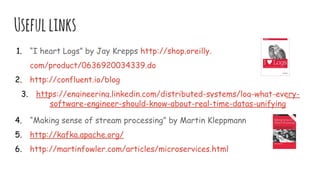 Usefullinks
1. “I heart Logs” by Jay Krepps http://shop.oreilly.
com/product/0636920034339.do
2. http://confluent.io/blog
3. https://engineering.linkedin.com/distributed-systems/log-what-every-
software-engineer-should-know-about-real-time-datas-unifying
4. “Making sense of stream processing” by Martin Kleppmann
5. http://kafka.apache.org/
6. http://martinfowler.com/articles/microservices.html
 
