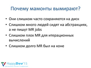 Почему мамонты вымирают?
• Они слишком часто сохраняются на диск
• Слишком много людей сидят на абстракциях,
а не пишут MR jobs
• Слишком плох MR для итерационных
вычислений
• Слишком долго MR был на коне
 