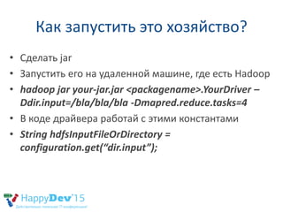 Как запустить это хозяйство?
• Сделать jar
• Запустить его на удаленной машине, где есть Hadoop
• hadoop jar your-jar.jar <packagename>.YourDriver –
Ddir.input=/bla/bla/bla -Dmapred.reduce.tasks=4
• В коде драйвера работай с этими константами
• String hdfsInputFileOrDirectory =
configuration.get(“dir.input”);
 