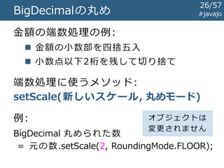 BigDecimalの丸め
金額の端数処理の例:
 金額の小数部を四捨五入
 小数点以下2桁を残して切り捨て
端数処理に使うメソッド:
setScale(新しいスケール, 丸めモード)
#javajo
BigDecimal 丸められた数
= 元の数.setScale(2, RoundingMode.FLOOR);
例: オブジェクトは
変更されません
26/57
 