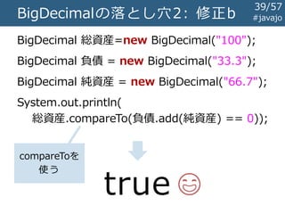 BigDecimalの落とし穴2: 修正b
BigDecimal 総資産=new BigDecimal("100");
BigDecimal 負債 = new BigDecimal("33.3");
BigDecimal 純資産 = new BigDecimal("66.7");
System.out.println(
総資産.compareTo(負債.add(純資産) == 0));
true 😄
compareToを
使う
#javajo
39/57
 