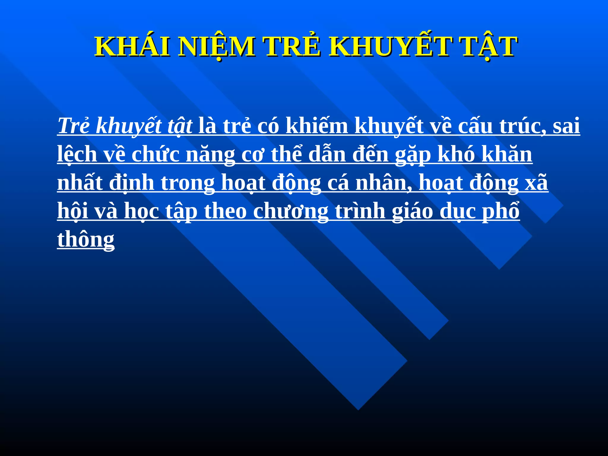 KHÁI NIỆM TRẺ KHUYẾT TẬT
KHÁI NIỆM TRẺ KHUYẾT TẬT
Trẻ khuyết tật là trẻ có khiếm khuyết về cấu trúc, sai
lệch về chức năng cơ thể dẫn đến gặp khó khăn
nhất định trong hoạt động cá nhân, hoạt động xã
hội và học tập theo chương trình giáo dục phổ
thông
 