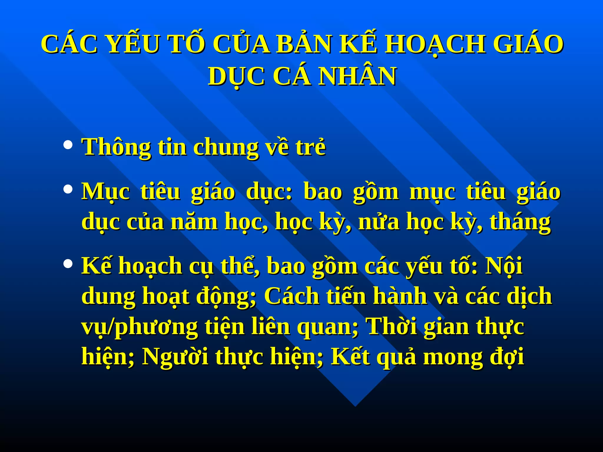 CÁC YẾU TỐ CỦA BẢN KẾ HOẠCH GIÁO
CÁC YẾU TỐ CỦA BẢN KẾ HOẠCH GIÁO
DỤC CÁ NHÂN
DỤC CÁ NHÂN
• Thông tin chung về trẻ
Thông tin chung về trẻ
• Mục tiêu giáo dục: bao gồm mục tiêu giáo
Mục tiêu giáo dục: bao gồm mục tiêu giáo
dục của năm học, học kỳ, nửa học kỳ, tháng
dục của năm học, học kỳ, nửa học kỳ, tháng
• Kế hoạch cụ thể, bao gồm các yếu tố: Nội
Kế hoạch cụ thể, bao gồm các yếu tố: Nội
dung hoạt động; Cách tiến hành và các dịch
dung hoạt động; Cách tiến hành và các dịch
vụ/phương tiện liên quan; Thời gian thực
vụ/phương tiện liên quan; Thời gian thực
hiện; Người thực hiện; Kết quả mong đợi
hiện; Người thực hiện; Kết quả mong đợi
Tải bản FULL (94 trang): https://bit.ly/3pIdJPI
Dự phòng: fb.com/TaiHo123doc.net
 