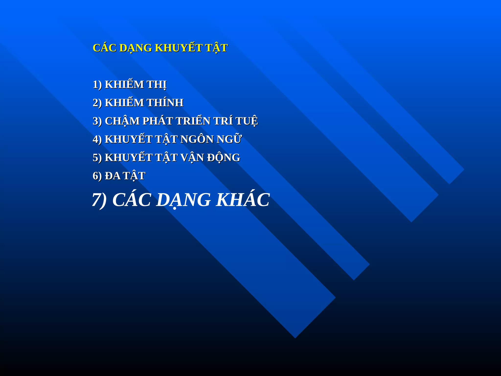 CÁC DẠNG KHUYẾT TẬT
CÁC DẠNG KHUYẾT TẬT
1) KHIẾM THỊ
1) KHIẾM THỊ
2) KHIẾM THÍNH
2) KHIẾM THÍNH
3) CHẬM PHÁT TRIỂN TRÍ TUỆ
3) CHẬM PHÁT TRIỂN TRÍ TUỆ
4) KHUYẾT TẬT NGÔN NGỮ
4) KHUYẾT TẬT NGÔN NGỮ
5) KHUYẾT TẬT VẬN ĐỘNG
5) KHUYẾT TẬT VẬN ĐỘNG
6) ĐA TẬT
6) ĐA TẬT
7) CÁC DẠNG KHÁC
 
