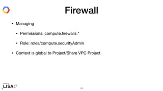 Firewall
• Managing

• Permissions: compute.ﬁrewalls.*

• Role: roles/compute.securityAdmin

• Context is global to Project/Share VPC Project
113
 