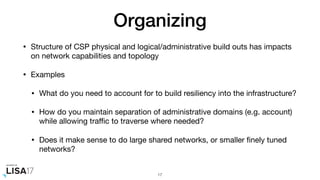Organizing
• Structure of CSP physical and logical/administrative build outs has impacts
on network capabilities and topology

• Examples

• What do you need to account for to build resiliency into the infrastructure?

• How do you maintain separation of administrative domains (e.g. account)
while allowing traﬃc to traverse where needed?

• Does it make sense to do large shared networks, or smaller ﬁnely tuned
networks?
17
 