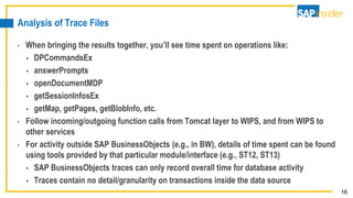 16
Analysis of Trace Files
• When bringing the results together, you’ll see time spent on operations like:
 DPCommandsEx
 answerPrompts
 openDocumentMDP
 getSessionInfosEx
 getMap, getPages, getBlobInfo, etc.
• Follow incoming/outgoing function calls from Tomcat layer to WIPS, and from WIPS to
other services
• For activity outside SAP BusinessObjects (e.g., in BW), details of time spent can be found
using tools provided by that particular module/interface (e.g., ST12, ST13)
 SAP BusinessObjects traces can only record overall time for database activity
 Traces contain no detail/granularity on transactions inside the data source
 