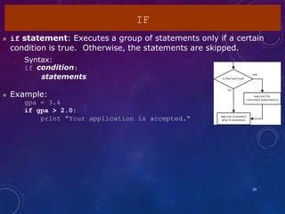 IF
20
 if statement: Executes a group of statements only if a certain
condition is true. Otherwise, the statements are skipped.
 Syntax:
if condition:
statements
 Example:
gpa = 3.4
if gpa > 2.0:
print "Your application is accepted."
 