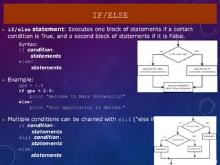 2
IF/ELSE
 if/else statement: Executes one block of statements if a certain
condition is True, and a second block of statements if it is False.
 Syntax:
if condition:
statements
else:
statements
 Example:
gpa = 1.4
if gpa > 2.0:
print "Welcome to Mars University!"
else:
print "Your application is denied."
 Multiple conditions can be chained with elif ("else if"):
if condition:
statements
elif condition:
statements
else:
statements
1
 