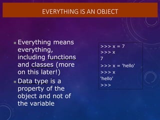 EVERYTHING IS AN OBJECT
 Everything means
everything,
including functions
and classes (more
on this later!)
 Data type is a
property of the
object and not of
the variable
>>> x = 7
>>> x
7
>>> x = 'hello'
>>> x
'hello'
>>>
 