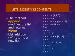 LISTS: MODIFYING CONTENTS
 The method
append
modifies the list
and returns
None
 List addition
(+) returns a
new list
>>> x = [1,2,3]
>>> y = x
>>> z = x.append(12)
>>> z == None
True
>>> y
[1, 2, 3, 12]
>>> x = x + [9,10]
>>> x
[1, 2, 3, 12, 9, 10]
>>> y
[1, 2, 3, 12]
>>>
 