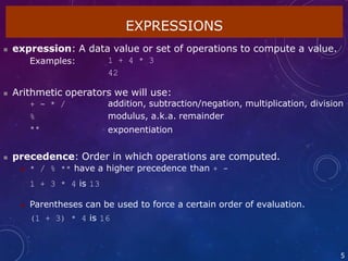 EXPRESSIONS
5
 expression: A data value or set of operations to compute a value.
Examples: 1 + 4 * 3
42
 Arithmetic operators we will use:
+ - * /
%
**
addition, subtraction/negation, multiplication, division
modulus, a.k.a. remainder
exponentiation
 precedence: Order in which operations are computed.
 * / % ** have a higher precedence than + -
1 + 3 * 4 is 13
 Parentheses can be used to force a certain order of evaluation.
(1 + 3) * 4 is 16
 