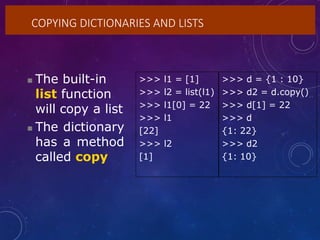COPYING DICTIONARIES AND LISTS
 The built-in
list function
will copy a list
 The dictionary
has a method
called copy
>>> l1 = [1] >>> d = {1 : 10}
>>> l2 = list(l1) >>> d2 = d.copy()
>>> l1[0] = 22 >>> d[1] = 22
>>> l1 >>> d
[22] {1: 22}
>>> l2 >>> d2
[1] {1: 10}
 