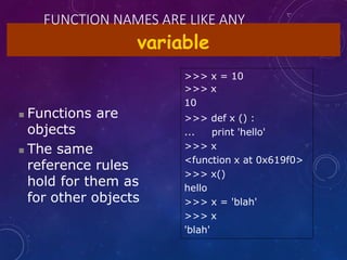 FUNCTION NAMES ARE LIKE ANY
variable
 Functions are
objects
 The same
reference rules
hold for them as
for other objects
>>> x = 10
>>> x
10
>>> def x () :
... print 'hello'
>>> x
<function x at 0x619f0>
>>> x()
hello
>>> x = 'blah'
>>> x
'blah'
 