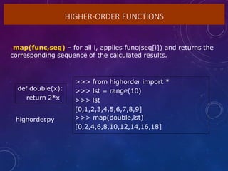 HIGHER-ORDER FUNCTIONS
map(func,seq) – for all i, applies func(seq[i]) and returns the
corresponding sequence of the calculated results.
def double(x):
return 2*x
>>> from highorder import *
>>> lst = range(10)
>>> lst
[0,1,2,3,4,5,6,7,8,9]
>>> map(double,lst)
[0,2,4,6,8,10,12,14,16,18]
highorder
.py
 