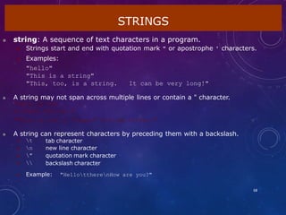  string: A sequence of text characters in a program.
 Strings start and end with quotation mark " or apostrophe ' characters.
 Examples:
"hello"
"This is a string"
"This, too, is a string. It can be very long!"
 A string may not span across multiple lines or contain a " character.
"This is not
a legal String."
"This is not a "legal" String either."
 A string can represent characters by preceding them with a backslash.
STRINGS
68
 t
 n
 "
 
tab character
new line character
quotation mark character
backslash character
 Example: "HellottherenHow are you?"
 