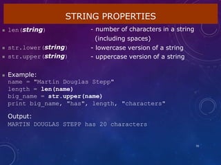 STRING PROPERTIES
70
 len(string) - number of characters in a string
(including spaces)
- lowercase version of a string
- uppercase version of a string
 str.lower(string)
 str.upper(string)
 Example:
name = "Martin Douglas Stepp"
length = len(name)
big_name = str.upper(name)
print big_name, "has", length, "characters"
Output:
MARTIN DOUGLAS STEPP has 20 characters
 