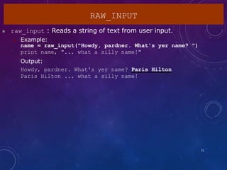  raw_input : Reads a string of text from user input.
 Example:
name = raw_input("Howdy, pardner. What's yer name? ")
print name, "... what a silly name!"
Output:
Howdy, pardner. What's yer name? Paris Hilton
Paris Hilton ... what a silly name!
RAW_INPUT
71
 