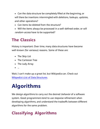  Can the data structure be completely filled at the beginning, or
will there be insertions intermingled with deletions, lookups, updates,
and other operations?
 Can items be deleted from the structure?
 Will the items always be processed in a well-defined order, or will
random-access have to be supported?
The Classics
History is important. Over time, many data structures have become
well-known (for variaous) reasons. Some of these are:
 The Skip List
 The Cartesian Tree
 The Judy Array
 ...
Wait, I can't make up a great list, but Wikipedia can. Check out
Wikpedia's List of Data Structures.
Algorithms
We design algorithms to carry out the desired behavior of a software
system. Good programmers tend to use stepwise refinement when
developing algorithms, and understand the tradeoffs between different
algorithms for the same problem.
Classifying Algorithms
 