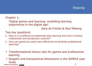 Chapter 1: ‘ Digital games and learning: modelling learning experiences in the digital age’.  Sara de Freitas & Paul Maharg Two key questions: Why is it so difficult to implement play learning and sims in formal institutional and disciplinary cultures? How can games be used more effectively to facilitate professional learning? Transformational theory sets for games and professional learning Diegetic and transactional dimensions in the SIMPLE case study theoria 