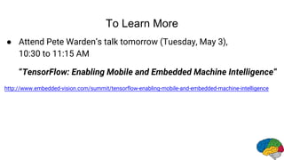 To Learn More
● Attend Pete Warden’s talk tomorrow (Tuesday, May 3),
10:30 to 11:15 AM
“TensorFlow: Enabling Mobile and Embedded Machine Intelligence”
http://www.embedded-vision.com/summit/tensorflow-enabling-mobile-and-embedded-machine-intelligence
 