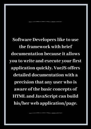 Software Developers like to use
the framework with brief
documentation because it allows
you to write and execute your first
application quickly. VueJS offers
detailed documentation with a
precision that any user who is
aware of the basic concepts of
HTML and JavaScript can build
his/her web application/page.
 