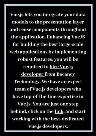 Vue.js lets you integrate your data
models to the presentation layer
and reuse components throughout
the application. Enhancing VueJS
for building the best large-scale
web applications by implementing
robust features, you will be
required to hire Vue.js
developer from Bacancy
Technology. We have an expert
team of Vue.js developers who
have top-of-the-line expertise in
Vue.js. You are just one step
behind, click on the link, and start
working with the best-dedicated
Vue.js developers.
 