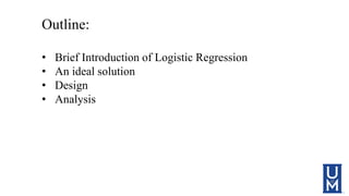Outline:
• Brief Introduction of Logistic Regression
• An ideal solution
• Design
• Analysis
 