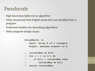 Pseudocode
• High-level description of an algorithm
• More structured than English prose but Less detailed than a
program
• Preferred notation for describing algorithms
• Hides program design issues
37
ArrayMax(A, n)
Input: Array A of n integers
Output: maximum element of A
1. currentMax  A[0];
2. for i = 1 to n-1 do
3. if A[i] > currentMax then
4. currentMax  A[i]
5. return currentMax;
 