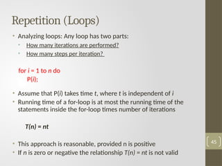 Repetition (Loops)
• Analyzing loops: Any loop has two parts:
• How many iterations are performed?
• How many steps per iteration?
for i = 1 to n do
P(i);
• Assume that P(i) takes time t, where t is independent of i
• Running time of a for-loop is at most the running time of the
statements inside the for-loop times number of iterations
T(n) = nt
• This approach is reasonable, provided n is positive
• If n is zero or negative the relationship T(n) = nt is not valid
45
 