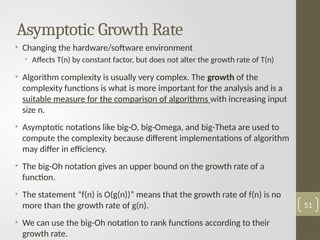 Asymptotic Growth Rate
• Changing the hardware/software environment
• Affects T(n) by constant factor, but does not alter the growth rate of T(n)
• Algorithm complexity is usually very complex. The growth of the
complexity functions is what is more important for the analysis and is a
suitable measure for the comparison of algorithms with increasing input
size n.
• Asymptotic notations like big-O, big-Omega, and big-Theta are used to
compute the complexity because different implementations of algorithm
may differ in efficiency.
• The big-Oh notation gives an upper bound on the growth rate of a
function.
• The statement “f(n) is O(g(n))” means that the growth rate of f(n) is no
more than the growth rate of g(n).
• We can use the big-Oh notation to rank functions according to their
growth rate.
51
 