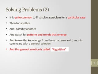 Solving Problems (2)
• It is quite common to first solve a problem for a particular case
• Then for another
• And, possibly another
• And watch for patterns and trends that emerge
• And to use the knowledge from these patterns and trends in
coming up with a general solution
• And this general solution is called …………….
6
“Algorithm”
 
