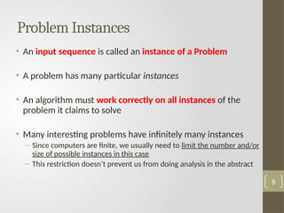 Problem Instances
• An input sequence is called an instance of a Problem
• A problem has many particular instances
• An algorithm must work correctly on all instances of the
problem it claims to solve
• Many interesting problems have infinitely many instances
– Since computers are finite, we usually need to limit the number and/or
size of possible instances in this case
– This restriction doesn’t prevent us from doing analysis in the abstract
8
 
