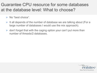 Guarantee CPU resource for some databases
at the database level: What to choose?
 No “best choice”.
 It all depends of the number of database we are talking about (For a
large number of databases I would use the mix approach).
 don’t forget that with the caging option your can’t put more than
number of threads/2 databases.
 