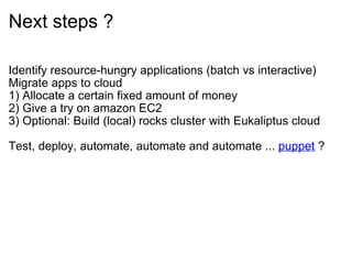 Next steps ?

Identify resource-hungry applications (batch vs interactive)
Migrate apps to cloud
1) Allocate a certain fixed amount of money
2) Give a try on amazon EC2
3) Optional: Build (local) rocks cluster with Eukaliptus cloud

Test, deploy, automate, automate and automate ... puppet ?
 