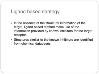Ligand based strategy
 In the absence of the structural information of the
target, ligand based method make use of the
information provided by known inhibitors for the target
receptor.
 Structures similar to the known inhibitors are identified
from chemical databases.
 