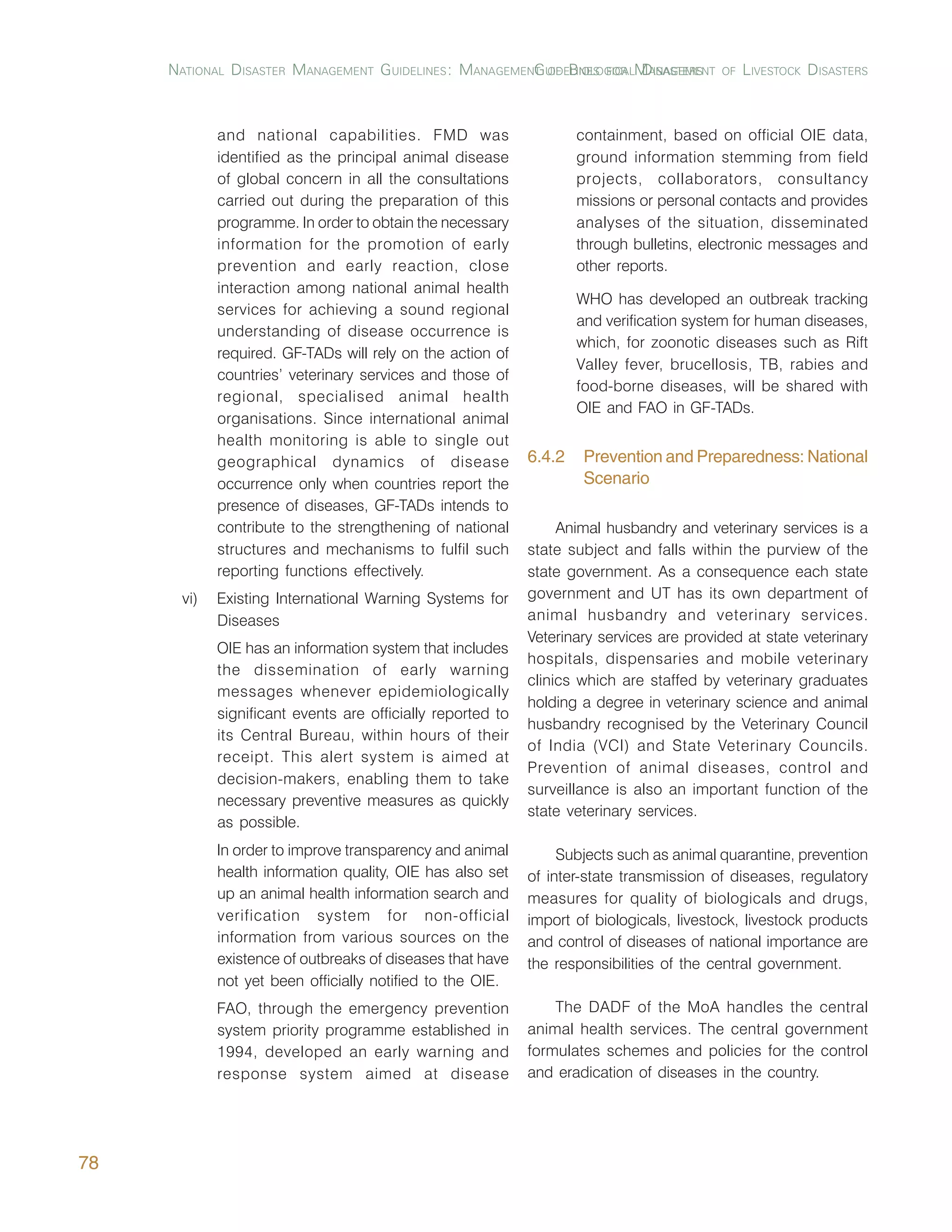 NATIONAL DISASTER MANAGEMENT GUIDELINES: MANAGEMENT UIDELINES FOR MANAGEMENT
                                                       G OF BIOLOGICAL DISASTERS         OF   LIVESTOCK DISASTERS



            and national capabilities. FMD was                      containment, based on official OIE data,
            identified as the principal animal disease              ground information stemming from field
            of global concern in all the consultations              projects, collaborators, consultancy
            carried out during the preparation of this              missions or personal contacts and provides
            programme. In order to obtain the necessary             analyses of the situation, disseminated
            information for the promotion of early                  through bulletins, electronic messages and
            prevention and early reaction, close                    other reports.
            interaction among national animal health
                                                                    WHO has developed an outbreak tracking
            services for achieving a sound regional
                                                                    and verification system for human diseases,
            understanding of disease occurrence is
                                                                    which, for zoonotic diseases such as Rift
            required. GF-TADs will rely on the action of
                                                                    Valley fever, brucellosis, TB, rabies and
            countries’ veterinary services and those of
                                                                    food-borne diseases, will be shared with
            regional, specialised animal health
                                                                    OIE and FAO in GF-TADs.
            organisations. Since international animal
            health monitoring is able to single out
            geographical dynamics of disease                6.4.2    Prevention and Preparedness: National
            occurrence only when countries report the                Scenario
            presence of diseases, GF-TADs intends to
            contribute to the strengthening of national          Animal husbandry and veterinary services is a
            structures and mechanisms to fulfil such        state subject and falls within the purview of the
            reporting functions effectively.                state government. As a consequence each state
      vi)   Existing International Warning Systems for      government and UT has its own department of
            Diseases                                        animal husbandry and veterinary services.
                                                            Veterinary services are provided at state veterinary
            OIE has an information system that includes
                                                            hospitals, dispensaries and mobile veterinary
            the dissemination of early warning
                                                            clinics which are staffed by veterinary graduates
            messages whenever epidemiologically
                                                            holding a degree in veterinary science and animal
            significant events are officially reported to
                                                            husbandry recognised by the Veterinary Council
            its Central Bureau, within hours of their
                                                            of India (VCI) and State Veterinary Councils.
            receipt. This alert system is aimed at
                                                            Prevention of animal diseases, control and
            decision-makers, enabling them to take
                                                            surveillance is also an important function of the
            necessary preventive measures as quickly
                                                            state veterinary services.
            as possible.
            In order to improve transparency and animal          Subjects such as animal quarantine, prevention
            health information quality, OIE has also set    of inter-state transmission of diseases, regulatory
            up an animal health information search and      measures for quality of biologicals and drugs,
            verification system for non-official            import of biologicals, livestock, livestock products
            information from various sources on the         and control of diseases of national importance are
            existence of outbreaks of diseases that have    the responsibilities of the central government.
            not yet been officially notified to the OIE.
            FAO, through the emergency prevention               The DADF of the MoA handles the central
            system priority programme established in        animal health services. The central government
            1994, developed an early warning and            formulates schemes and policies for the control
            response system aimed at disease                and eradication of diseases in the country.




78
 