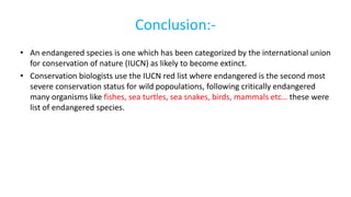Conclusion:-
• An endangered species is one which has been categorized by the international union
for conservation of nature (IUCN) as likely to become extinct.
• Conservation biologists use the IUCN red list where endangered is the second most
severe conservation status for wild popoulations, following critically endangered
many organisms like fishes, sea turtles, sea snakes, birds, mammals etc… these were
list of endangered species.
 