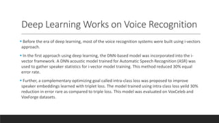 Deep Learning Works on Voice Recognition
 Before the era of deep learning, most of the voice recognition systems were built using i-vectors
approach.
 In the first approach using deep learning, the DNN-based model was incorporated into the i-
vector framework. A DNN acoustic model trained for Automatic Speech Recognition (ASR) was
used to gather speaker statistics for i-vector model training. This method reduced 30% equal
error rate.
 Further, a complementary optimizing goal called intra-class loss was proposed to improve
speaker embeddings learned with triplet loss. The model trained using intra class loss yeild 30%
reduction in error rare as compared to triple loss. This model was evaluated on VoxCeleb and
VoxForge datasets.
 