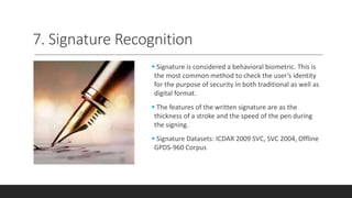 7. Signature Recognition
 Signature is considered a behavioral biometric. This is
the most common method to check the user’s identity
for the purpose of security in both traditional as well as
digital format.
 The features of the written signature are as the
thickness of a stroke and the speed of the pen during
the signing.
 Signature Datasets: ICDAR 2009 SVC, SVC 2004, Offline
GPDS-960 Corpus
 
