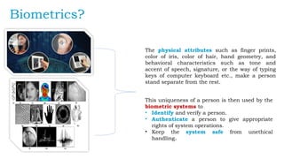 Biometrics?
The physical attributes such as finger prints,
color of iris, color of hair, hand geometry, and
behavioral characteristics such as tone and
accent of speech, signature, or the way of typing
keys of computer keyboard etc., make a person
stand separate from the rest.
This uniqueness of a person is then used by the
biometric systems to
• Identify and verify a person.
• Authenticate a person to give appropriate
rights of system operations.
• Keep the system safe from unethical
handling.
 