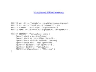 PREFIX wp: <http://vocabularies.wikipathways.org/wp#>
PREFIX dc: <http://purl.org/dc/elements/1.1/>
PREFIX dcterms: <http://purl.org/dc/terms/>
PREFIX rdfs: <http://www.w3.org/2000/01/rdf-schema#>
SELECT DISTINCT ?PathwayName where {
?geneProduct a wp:GeneProduct .
?geneProduct dc:identifier ?GeneID .
?geneProduct dcterms:isPartOf ?pathway .
?geneProduct rdfs:label ?geneName .
?pathway dc:identifier ?pathwayid .
?pathway dc:title ?PathwayName .
FILTER(str(?geneName) = "TNFalpha" )
}
http://sparql.wikipathways.org
 