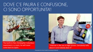 DOVE C’E PAURA E CONFUSIONE,
CI SONO OPPORTUNITA’!
The Earth Is Flat, Christopher Columbus
investment is a scam, he will never
come back to Spain.
“Internet is like sex in High School. Everybody talks
about it and nobody does it”
Copyrighted by Value Amplify Consulting Confidential
 