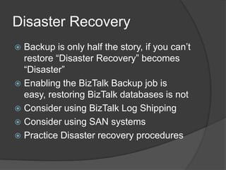 Disaster Recovery
Backup is only half the story, if you can’t
restore “Disaster Recovery” becomes
“Disaster”
 Enabling the BizTalk Backup job is
easy, restoring BizTalk databases is not
 Consider using BizTalk Log Shipping
 Consider using SAN systems
 Practice Disaster recovery procedures


 