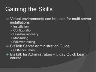 Gaining the Skills


Virtual environments can be used for multi server
installations








Installation
Configuration
Disaster recovery
Monitoring
Failover testing

BizTalk Server Administration Guide
 CHM document



BizTalk for Administrators – 5 day Quick Learn
course

 