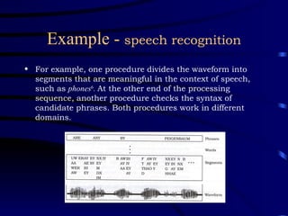 Example -  speech recognition For example, one procedure divides the waveform into segments that are meaningful in the context of speech, such as  phones 6 .  At the other end of the processing sequence, another procedure checks the syntax of candidate phrases. Both procedures work in different domains. 