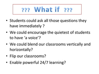 Students could ask all those questions they have immediately ? We could encourage the quietest of students to have ‘a voice’? We could blend our classrooms vertically and horizontally? Flip our classrooms? Enable powerful 24/7 learning? 